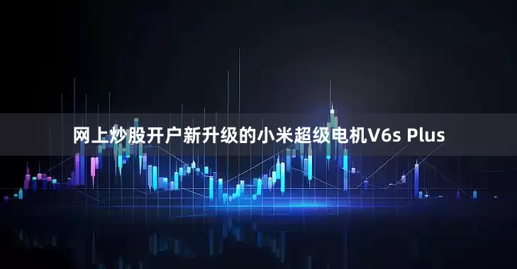 网上炒股开户新升级的小米超级电机V6s Plus