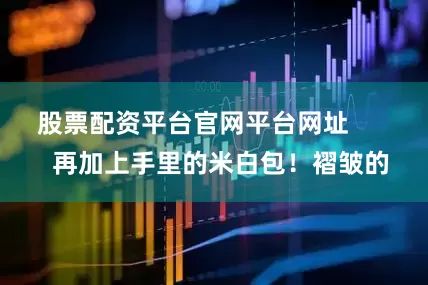 股票配资平台官网平台网址        再加上手里的米白包！褶皱的