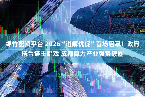 绵竹配资平台 2026“进解优促”首场启幕！政府搭台链主唱戏 成都算力产业强势破圈
