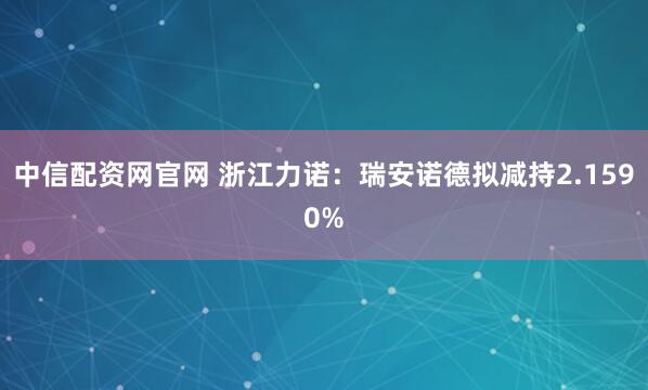 中信配资网官网 浙江力诺：瑞安诺德拟减持2.1590%