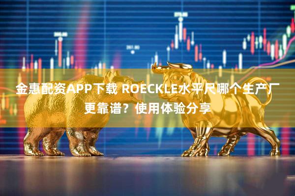 金惠配资APP下载 ROECKLE水平尺哪个生产厂更靠谱？使用体验分享