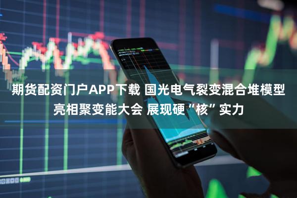 期货配资门户APP下载 国光电气裂变混合堆模型亮相聚变能大会 展现硬“核”实力
