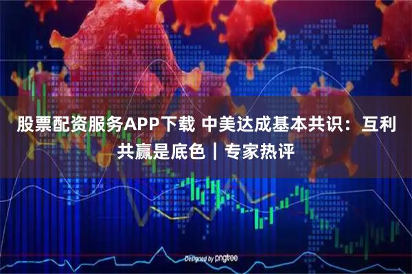 股票配资服务APP下载 中美达成基本共识:互利共赢是底色|专家热评
