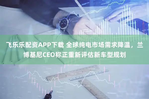 飞乐乐配资APP下载 全球纯电市场需求降温,兰博基尼CEO称正重新评估新车型规划