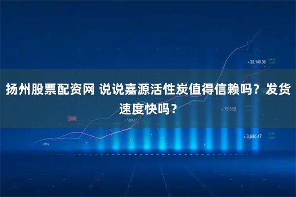 扬州股票配资网 说说嘉源活性炭值得信赖吗？发货速度快吗？