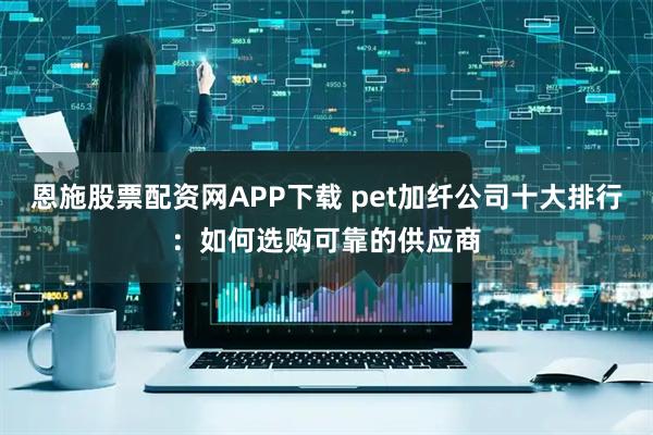 恩施股票配资网APP下载 pet加纤公司十大排行：如何选购可靠的供应商