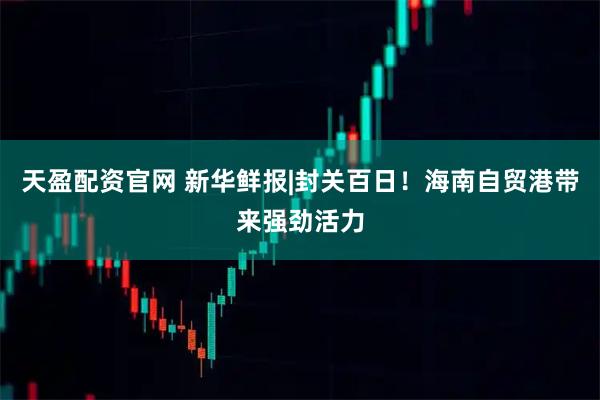 天盈配资官网 新华鲜报|封关百日!海南自贸港带来强劲活力