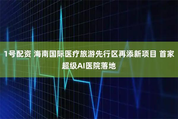 1号配资 海南国际医疗旅游先行区再添新项目 首家超级AI医院落地