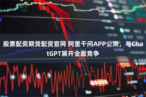 股票配资期货配资官网 阿里千问APP公测,与ChatGPT展开全面竞争