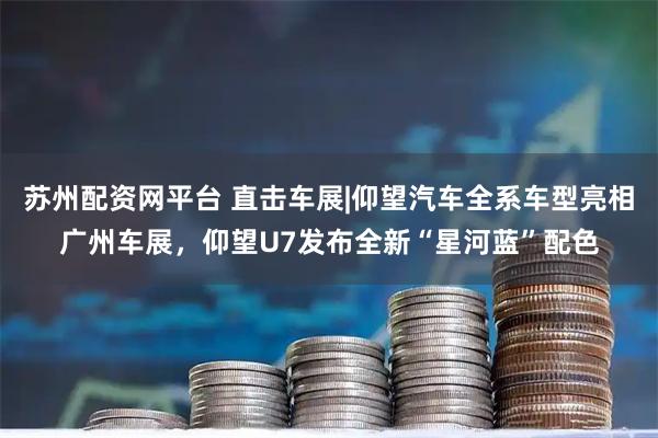 苏州配资网平台 直击车展|仰望汽车全系车型亮相广州车展,仰望U7发布全新“星河蓝”配色