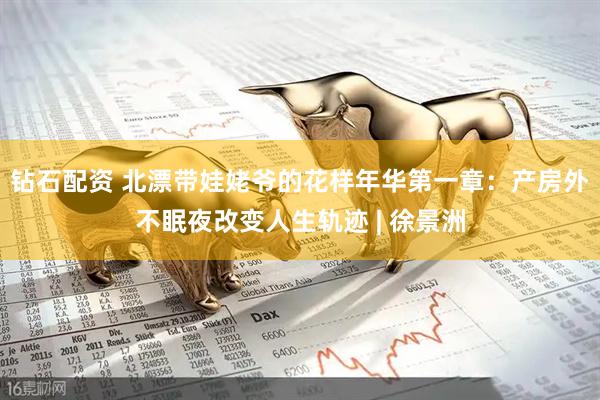 钻石配资 北漂带娃姥爷的花样年华第一章：产房外不眠夜改变人生轨迹 | 徐景洲