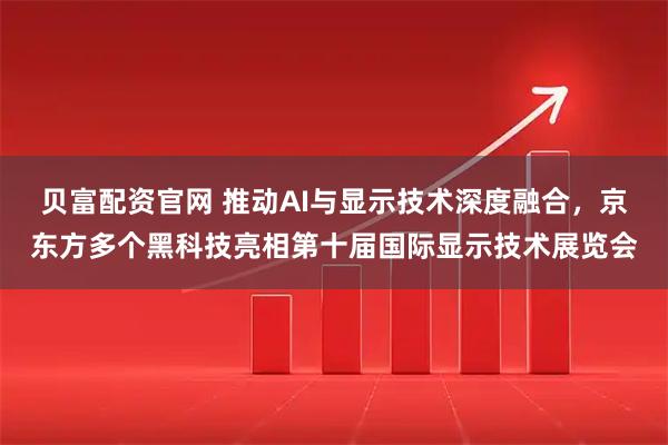 贝富配资官网 推动AI与显示技术深度融合，京东方多个黑科技亮相第十届国际显示技术展览会