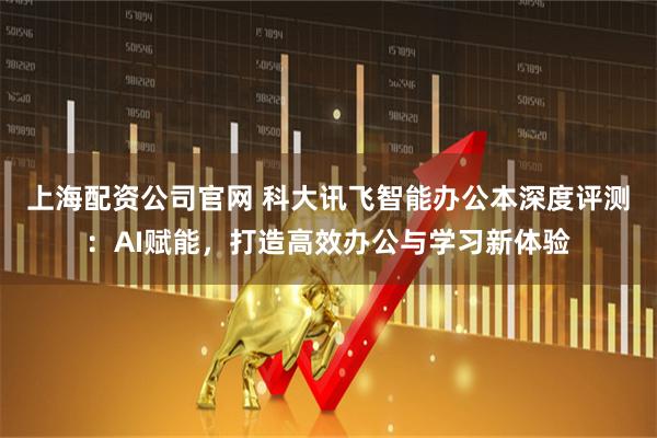 上海配资公司官网 科大讯飞智能办公本深度评测：AI赋能，打造高效办公与学习新体验