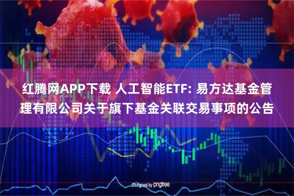 红腾网APP下载 人工智能ETF: 易方达基金管理有限公司关于旗下基金关联交易事项的公告