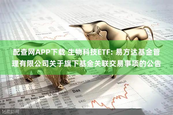 配查网APP下载 生物科技ETF: 易方达基金管理有限公司关于旗下基金关联交易事项的公告
