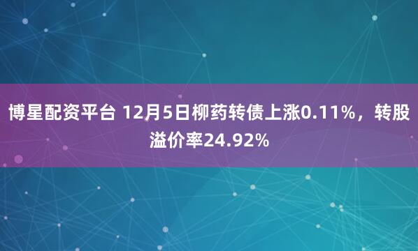 博星配资平台 12月5日柳药转债上涨0.11%，转股溢价率24.92%