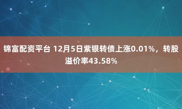 锦富配资平台 12月5日紫银转债上涨0.01%，转股溢价率43.58%
