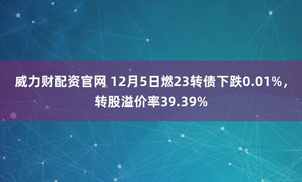 威力财配资官网 12月5日燃23转债下跌0.01%，转股溢价率39.39%