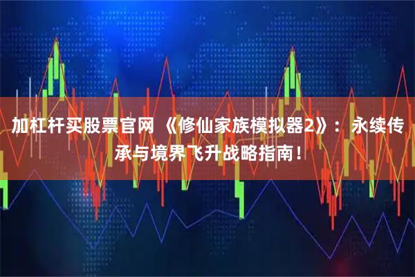 加杠杆买股票官网 《修仙家族模拟器2》：永续传承与境界飞升战略指南！