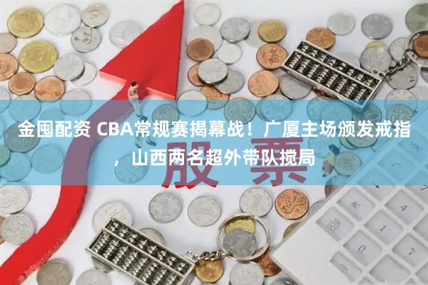 金囤配资 CBA常规赛揭幕战!广厦主场颁发戒指,山西两名超外带队搅局