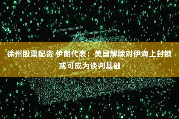 徐州股票配资 伊朗代表：美国解除对伊海上封锁或可成为谈判基础