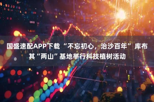 国盛速配APP下载 “不忘初心，治沙百年” 库布其“两山”基地举行科技植树活动
