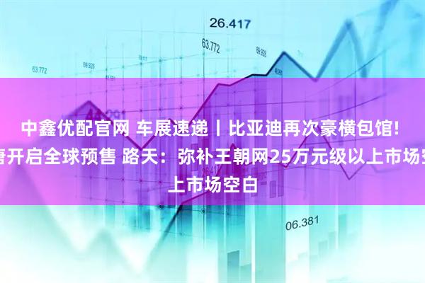 中鑫优配官网 车展速递丨比亚迪再次豪横包馆! 大唐开启全球预售 路天：弥补王朝网25万元级以上市场空白