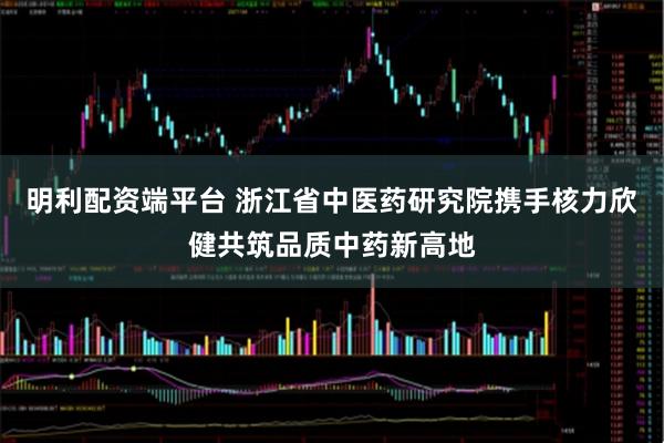 明利配资端平台 浙江省中医药研究院携手核力欣健共筑品质中药新高地