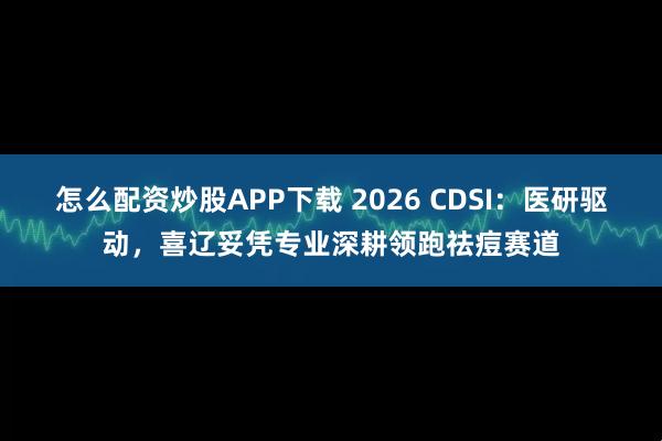 怎么配资炒股APP下载 2026 CDSI：医研驱动，喜辽妥凭专业深耕领跑祛痘赛道