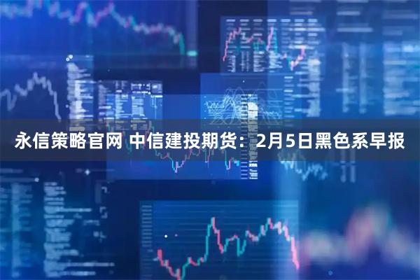 永信策略官网 中信建投期货：2月5日黑色系早报