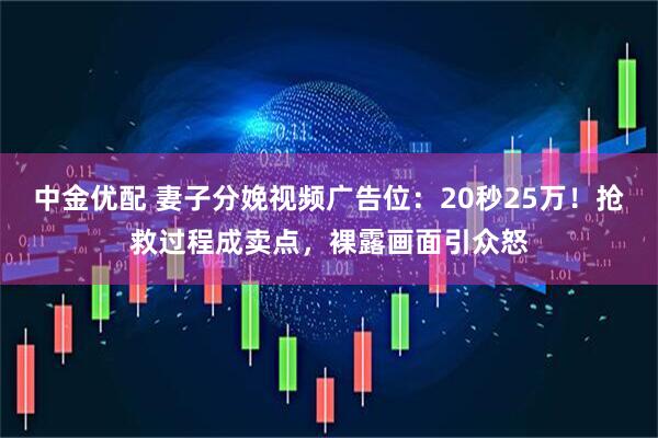 中金优配 妻子分娩视频广告位：20秒25万！抢救过程成卖点，裸露画面引众怒