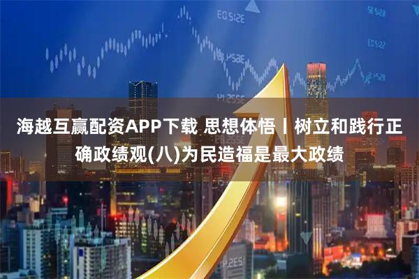 海越互赢配资APP下载 思想体悟丨树立和践行正确政绩观(八)为民造福是最大政绩