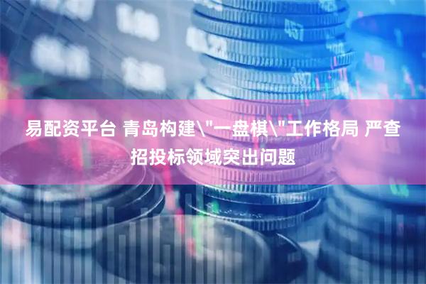 易配资平台 青岛构建＂一盘棋＂工作格局 严查招投标领域突出问题