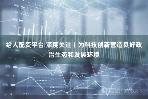给人配资平台 深度关注丨为科技创新营造良好政治生态和发展环境