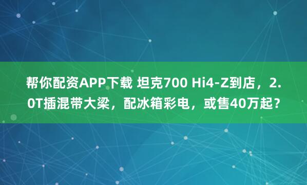 帮你配资APP下载 坦克700 Hi4-Z到店，2.0T插混带大梁，配冰箱彩电，或售40万起？