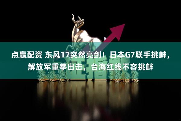 点赢配资 东风17突然亮剑！日本G7联手挑衅，解放军重拳出击，台海红线不容挑衅