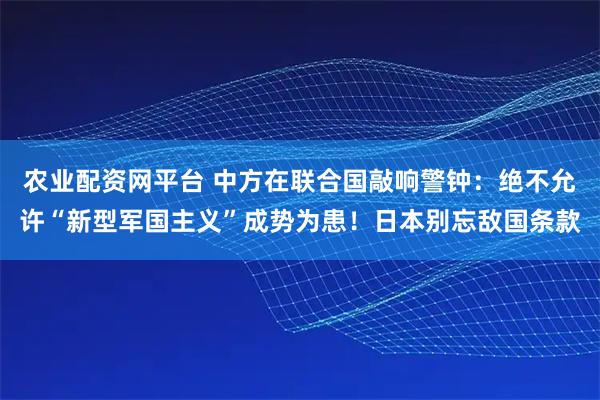 农业配资网平台 中方在联合国敲响警钟：绝不允许“新型军国主义”成势为患！日本别忘敌国条款