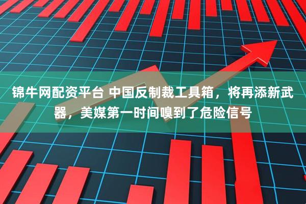 锦牛网配资平台 中国反制裁工具箱，将再添新武器，美媒第一时间嗅到了危险信号