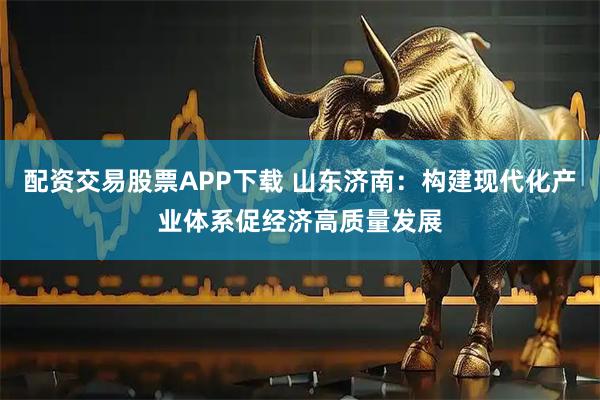 配资交易股票APP下载 山东济南:构建现代化产业体系促经济高质量发展