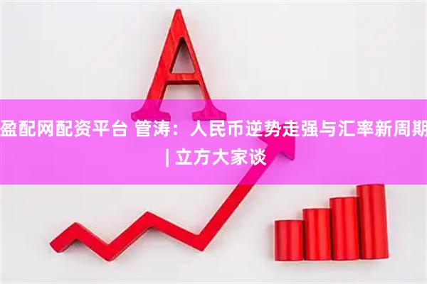盈配网配资平台 管涛：人民币逆势走强与汇率新周期 | 立方大家谈
