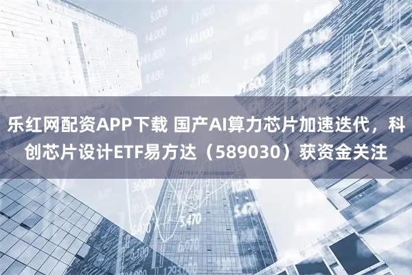 乐红网配资APP下载 国产AI算力芯片加速迭代，科创芯片设计ETF易方达（589030）获资金关注