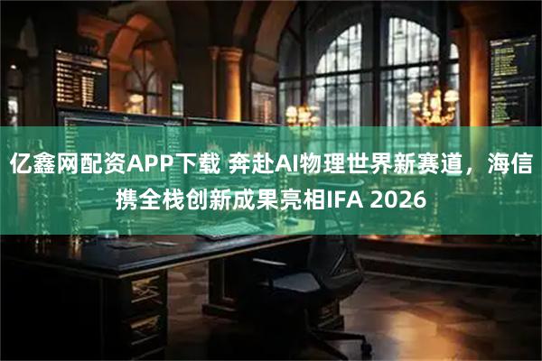 亿鑫网配资APP下载 奔赴AI物理世界新赛道，海信携全栈创新成果亮相IFA 2026