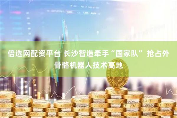 倍选网配资平台 长沙智造牵手“国家队” 抢占外骨骼机器人技术高地